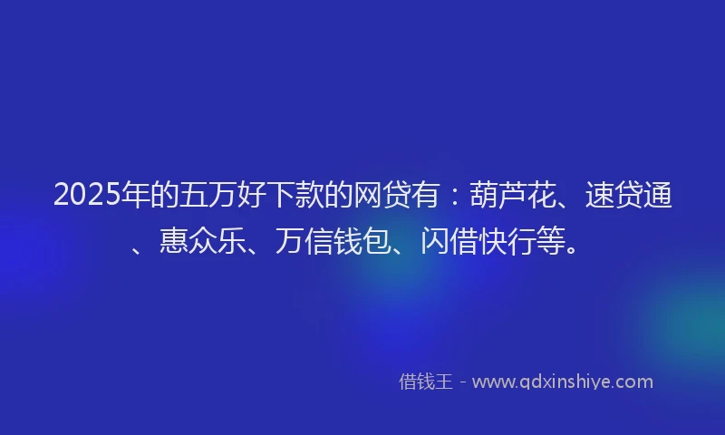 2025年的五万好下款的网贷有：葫芦花、速贷通、惠众乐、万信钱包、闪借快行等。