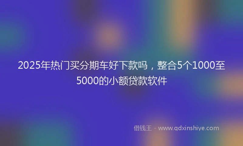 2025年热门买分期车好下款吗，整合5个1000至5000的小额贷款软件