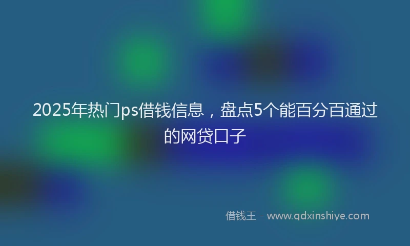 2025年热门ps借钱信息，盘点5个能百分百通过的网贷口子
