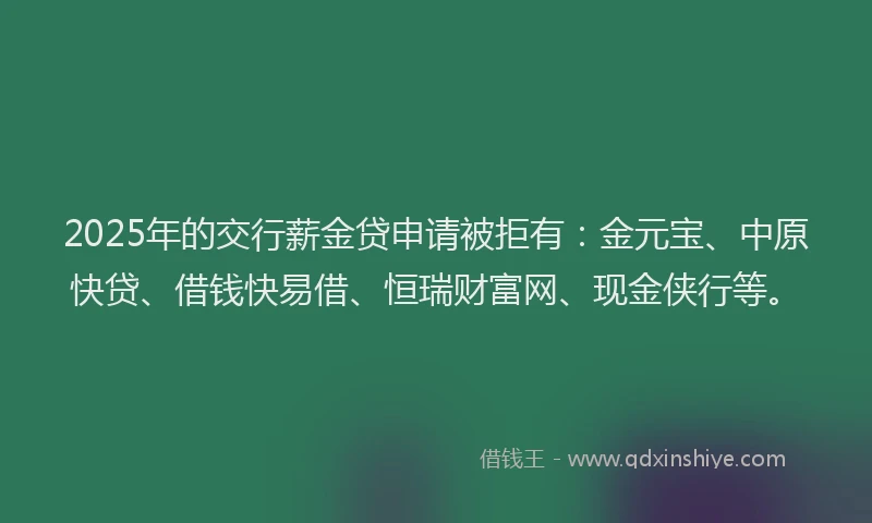2025年的交行薪金贷申请被拒有：金元宝、中原快贷、借钱快易借、恒瑞财富网、现金侠行等。
