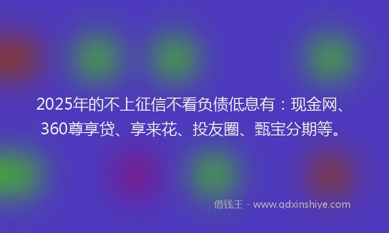 2025年的不上征信不看负债低息有：现金网、360尊享贷、享来花、投友圈、甄宝分期等。