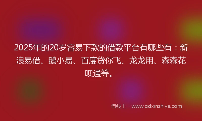 2025年的20岁容易下款的借款平台有哪些有：新浪易借、鹅小易、百度贷你飞、龙龙用、森森花呗通等。