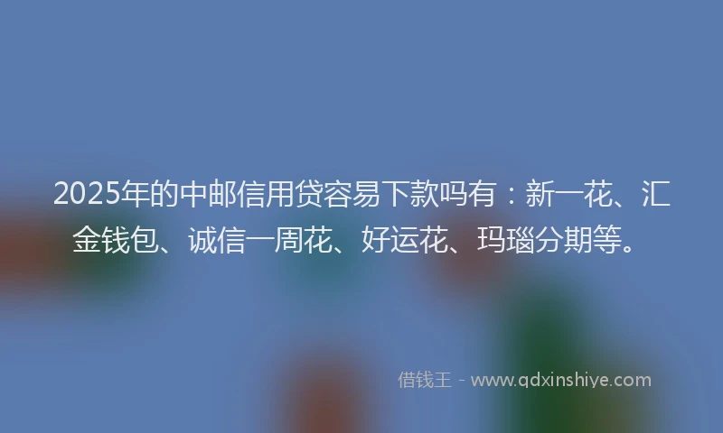 2025年的中邮信用贷容易下款吗有：新一花、汇金钱包、诚信一周花、好运花、玛瑙分期等。