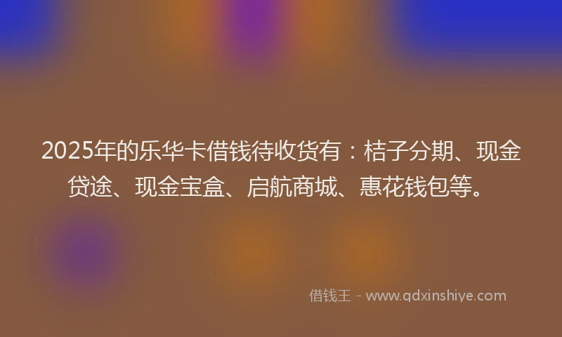 2025年的乐华卡借钱待收货有：桔子分期、现金贷途、现金宝盒、启航商城、惠花钱包等。