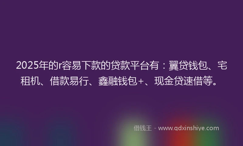 2025年的r容易下款的贷款平台有：翼贷钱包、宅租机、借款易行、鑫融钱包+、现金贷速借等。