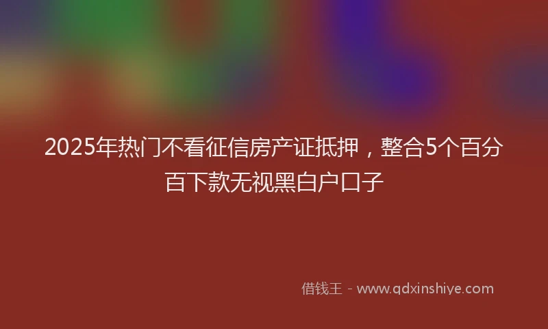 2025年热门不看征信房产证抵押，整合5个百分百下款无视黑白户口子