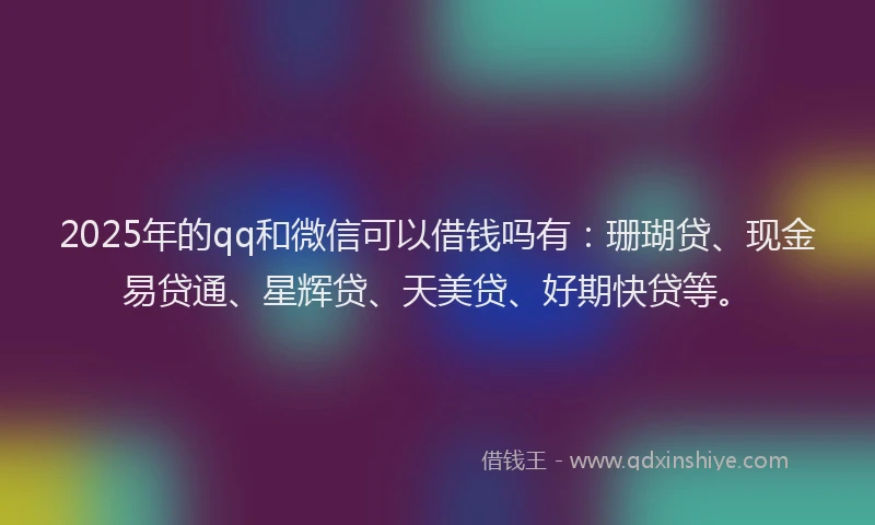 2025年的qq和微信可以借钱吗有：珊瑚贷、现金易贷通、星辉贷、天美贷、好期快贷等。