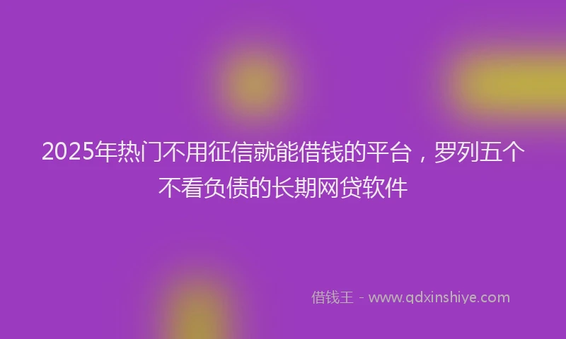 2025年热门不用征信就能借钱的平台，罗列五个不看负债的长期网贷软件