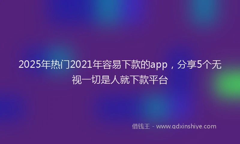 2025年热门2021年容易下款的app，分享5个无视一切是人就下款平台