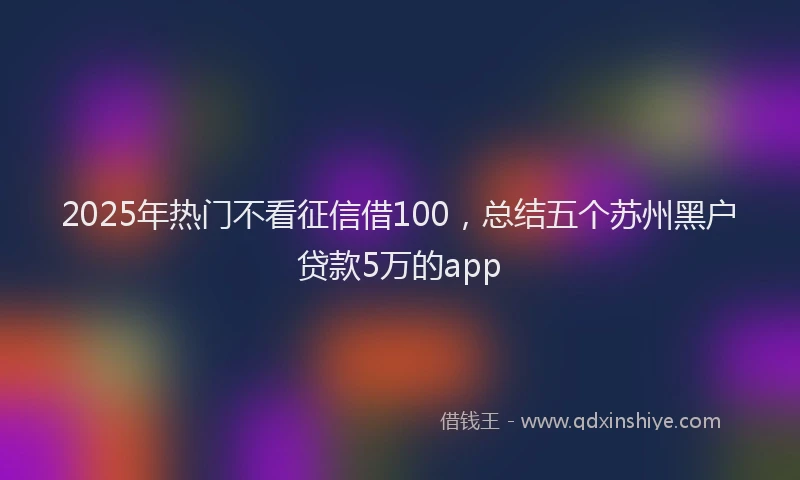 2025年热门不看征信借100，总结五个苏州黑户贷款5万的app