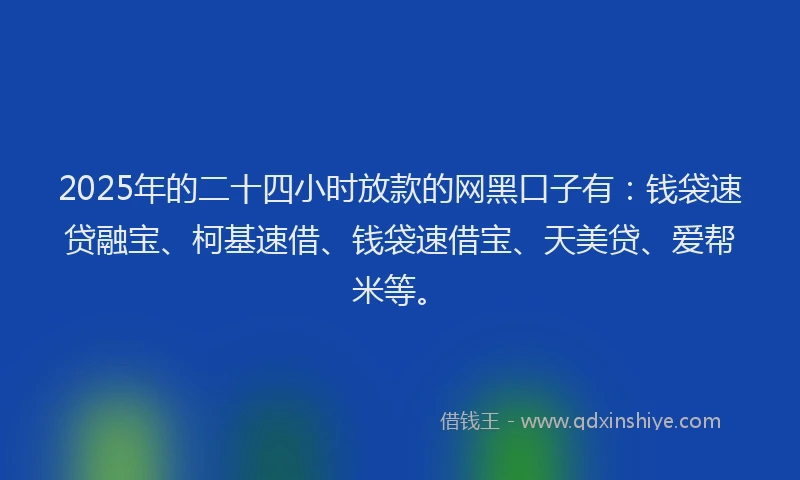 2025年的二十四小时放款的网黑口子有：钱袋速贷融宝、柯基速借、钱袋速借宝、天美贷、爱帮米等。