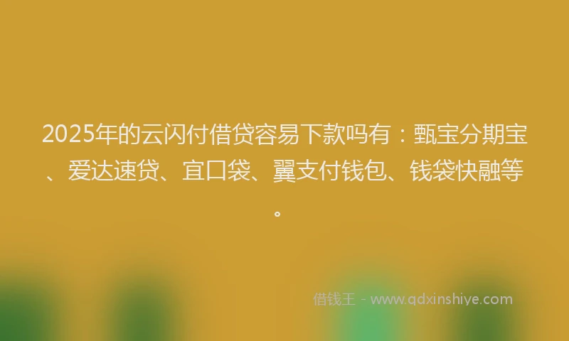 2025年的云闪付借贷容易下款吗有：甄宝分期宝、爱达速贷、宜口袋、翼支付钱包、钱袋快融等。