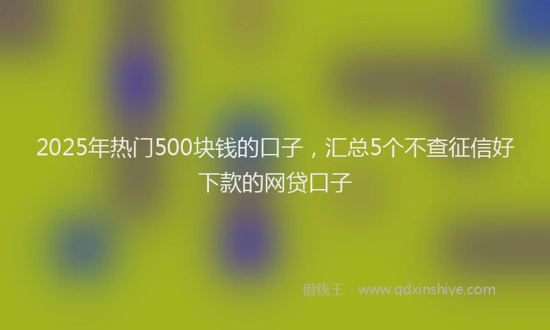 2025年热门500块钱的口子，汇总5个不查征信好下款的网贷口子