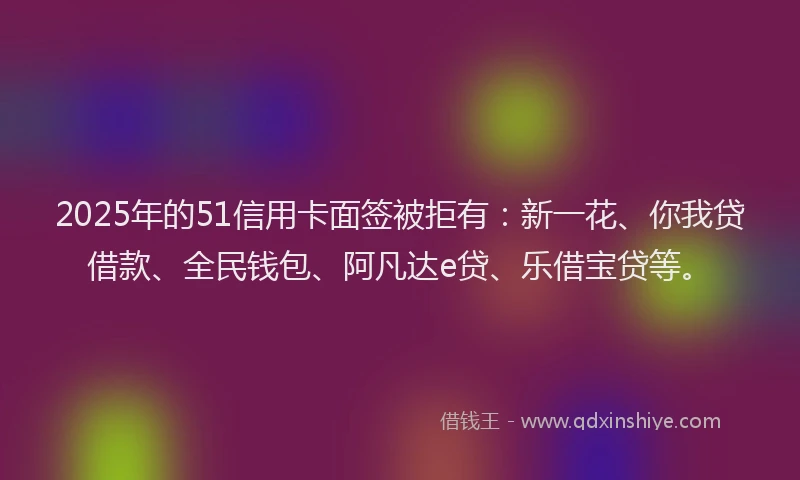 2025年的51信用卡面签被拒有：新一花、你我贷借款、全民钱包、阿凡达e贷、乐借宝贷等。