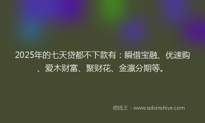 2025年的七天贷都不下款有：瞬借宝融、优速购、爱木财富、聚财花、金瀛分期等。