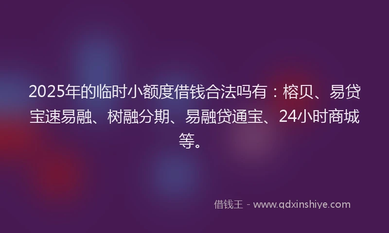 2025年的临时小额度借钱合法吗有：榕贝、易贷宝速易融、树融分期、易融贷通宝、24小时商城等。