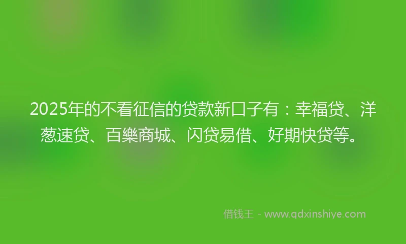 2025年的不看征信的贷款新口子有：幸福贷、洋葱速贷、百樂商城、闪贷易借、好期快贷等。