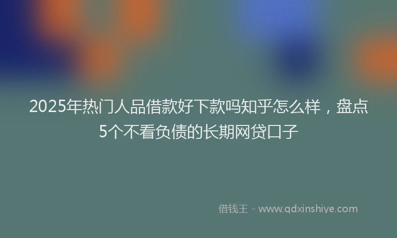 2025年热门人品借款好下款吗知乎怎么样，盘点5个不看负债的长期网贷口子