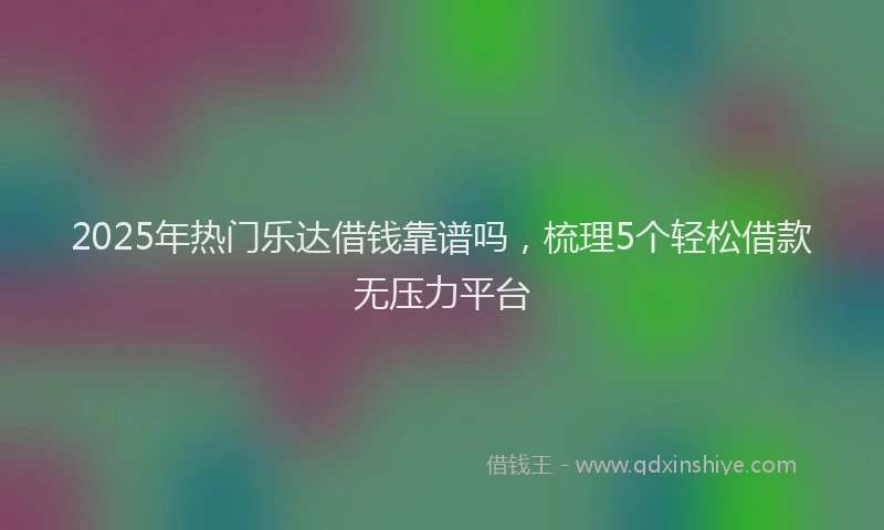 2025年热门乐达借钱靠谱吗，梳理5个轻松借款无压力平台