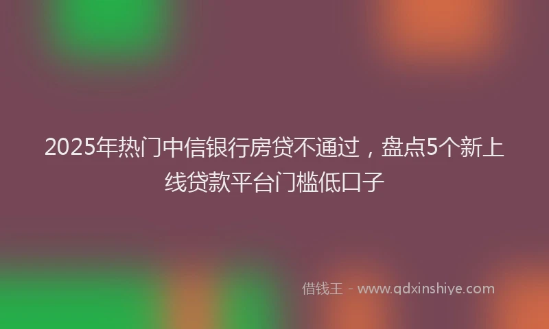 2025年热门中信银行房贷不通过，盘点5个新上线贷款平台门槛低口子