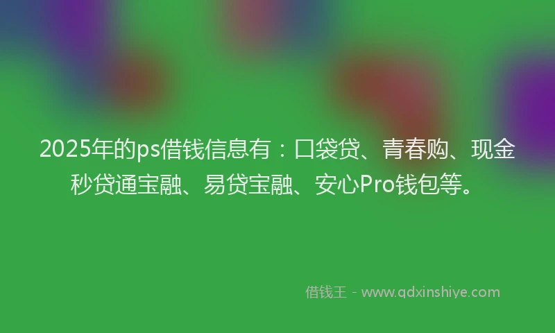 2025年的ps借钱信息有：口袋贷、青春购、现金秒贷通宝融、易贷宝融、安心Pro钱包等。