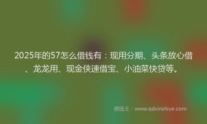 2025年的57怎么借钱有：现用分期、头条放心借、龙龙用、现金侠速借宝、小油菜快贷等。