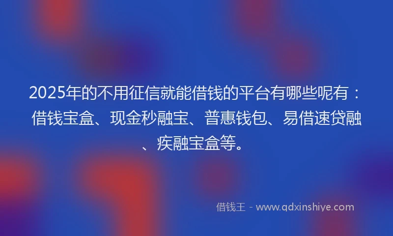 2025年的不用征信就能借钱的平台有哪些呢有：借钱宝盒、现金秒融宝、普惠钱包、易借速贷融、疾融宝盒等。