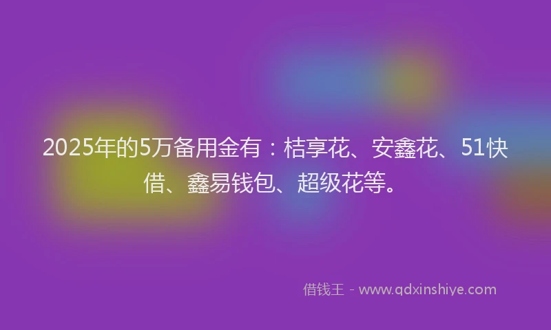 2025年的5万备用金有：桔享花、安鑫花、51快借、鑫易钱包、超级花等。