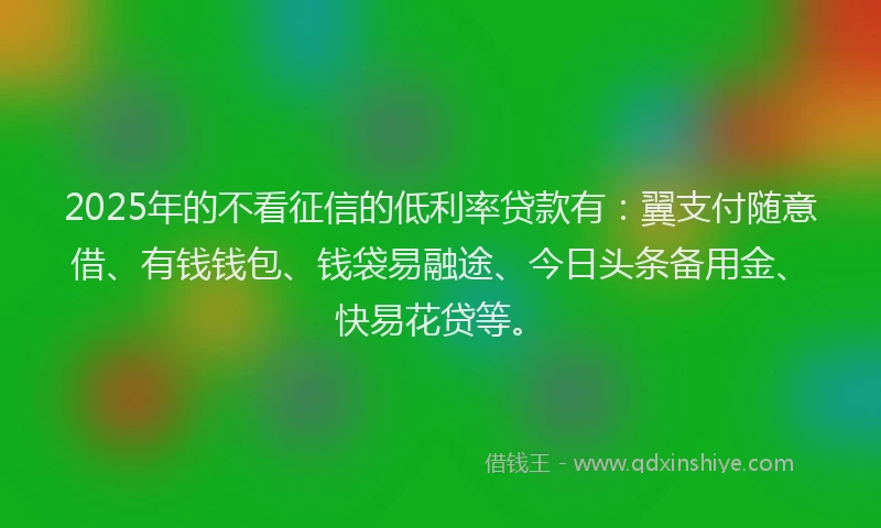 2025年的不看征信的低利率贷款有：翼支付随意借、有钱钱包、钱袋易融途、今日头条备用金、快易花贷等。