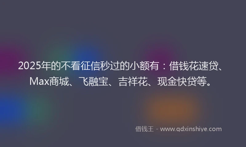 2025年的不看征信秒过的小额有：借钱花速贷、Max商城、飞融宝、吉祥花、现金快贷等。