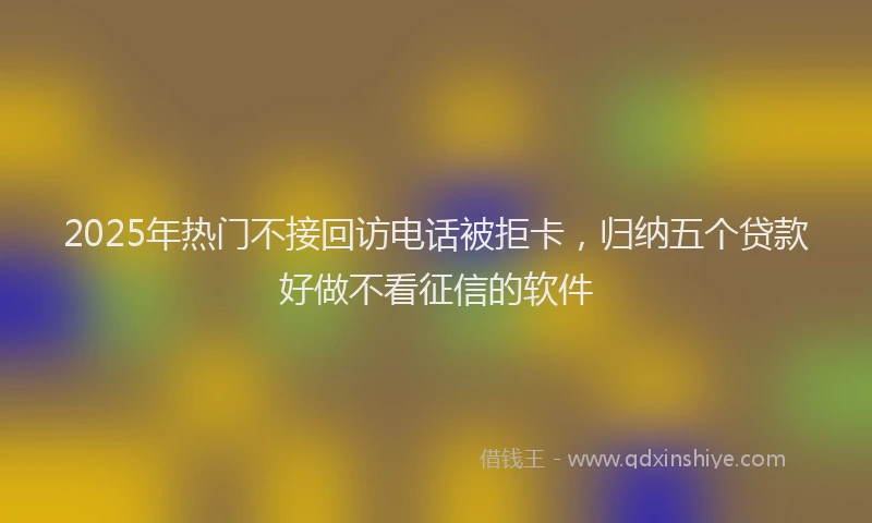 2025年热门不接回访电话被拒卡，归纳五个贷款好做不看征信的软件