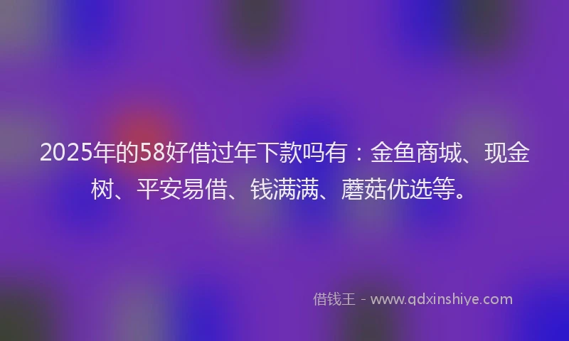 2025年的58好借过年下款吗有：金鱼商城、现金树、平安易借、钱满满、蘑菇优选等。