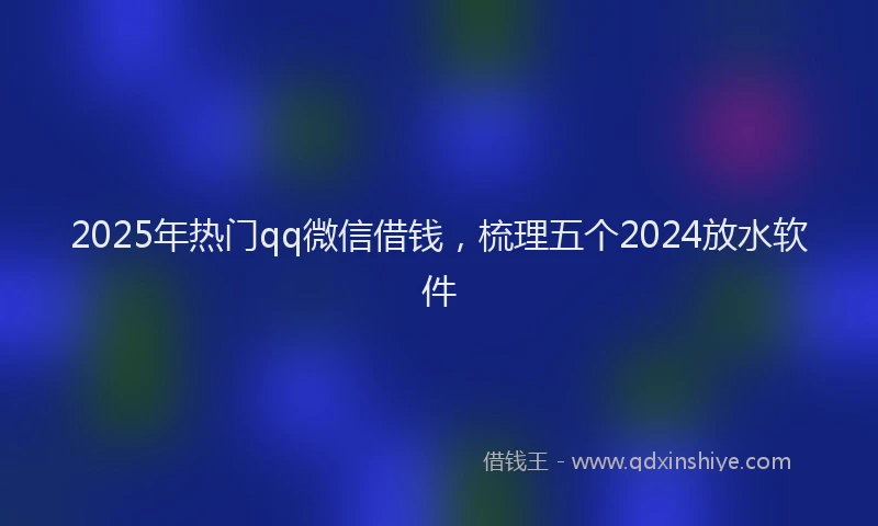 2025年热门qq微信借钱，梳理五个2024放水软件
