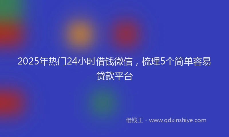 2025年热门24小时借钱微信，梳理5个简单容易贷款平台