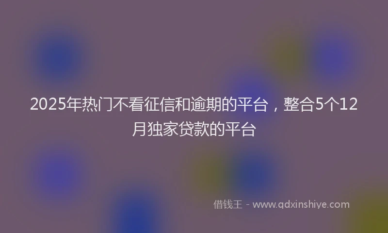 2025年热门不看征信和逾期的平台，整合5个12月独家贷款的平台