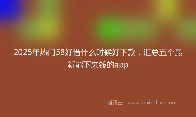 2025年热门58好借什么时候好下款，汇总五个最新能下来钱的app