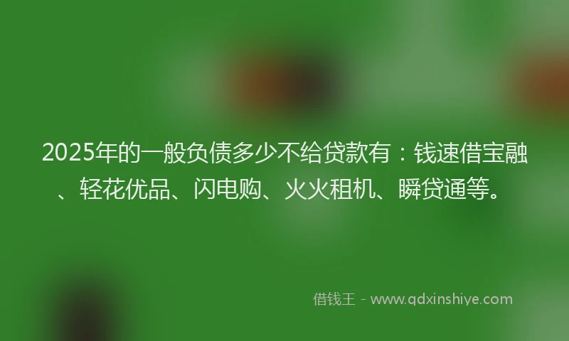 2025年的一般负债多少不给贷款有：钱速借宝融、轻花优品、闪电购、火火租机、瞬贷通等。