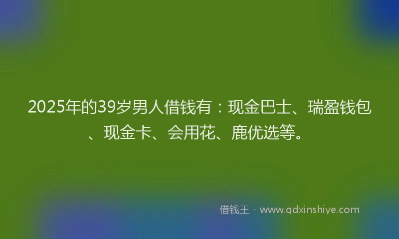 2025年的39岁男人借钱有：现金巴士、瑞盈钱包、现金卡、会用花、鹿优选等。