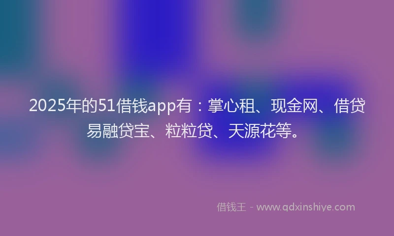 2025年的51借钱app有：掌心租、现金网、借贷易融贷宝、粒粒贷、天源花等。