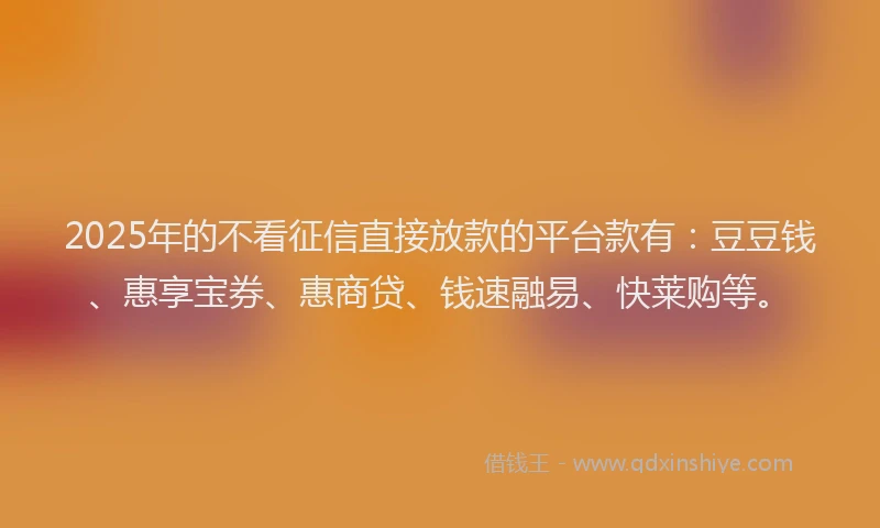 2025年的不看征信直接放款的平台款有：豆豆钱、惠享宝券、惠商贷、钱速融易、快莱购等。