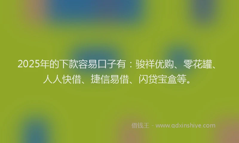 2025年的下款容易口子有：骏祥优购、零花罐、人人快借、捷信易借、闪贷宝盒等。
