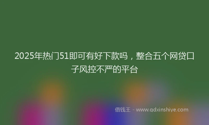 2025年热门51即可有好下款吗，整合五个网贷口子风控不严的平台