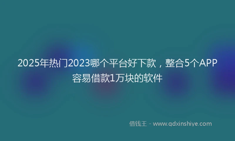 2025年热门2023哪个平台好下款，整合5个APP容易借款1万块的软件