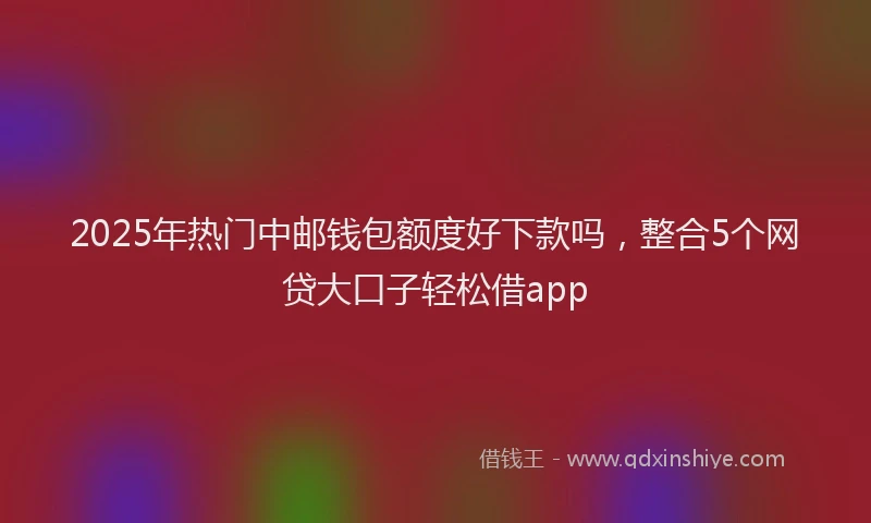 2025年热门中邮钱包额度好下款吗，整合5个网贷大口子轻松借app