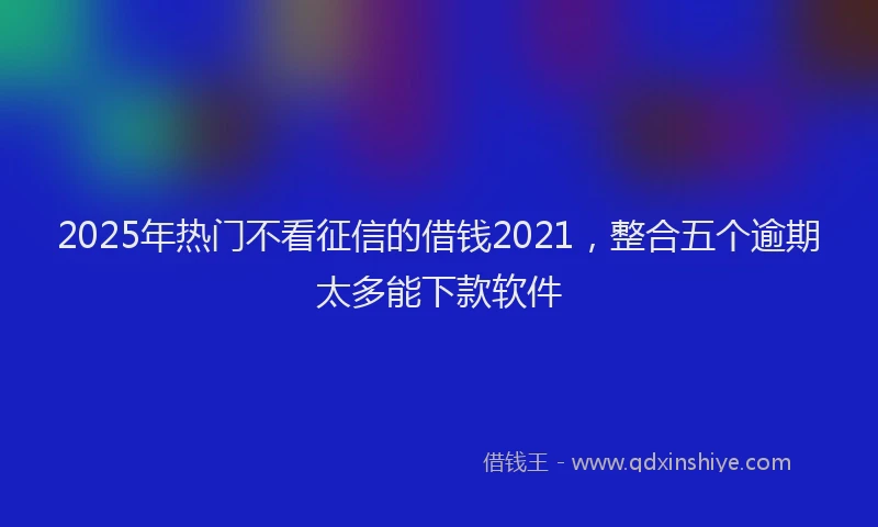 2025年热门不看征信的借钱2021，整合五个逾期太多能下款软件