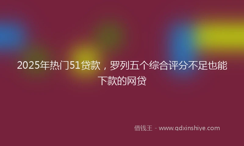 2025年热门51贷款，罗列五个综合评分不足也能下款的网贷