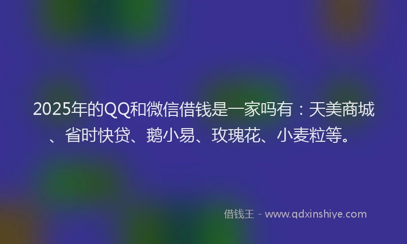 2025年的QQ和微信借钱是一家吗有：天美商城、省时快贷、鹅小易、玫瑰花、小麦粒等。