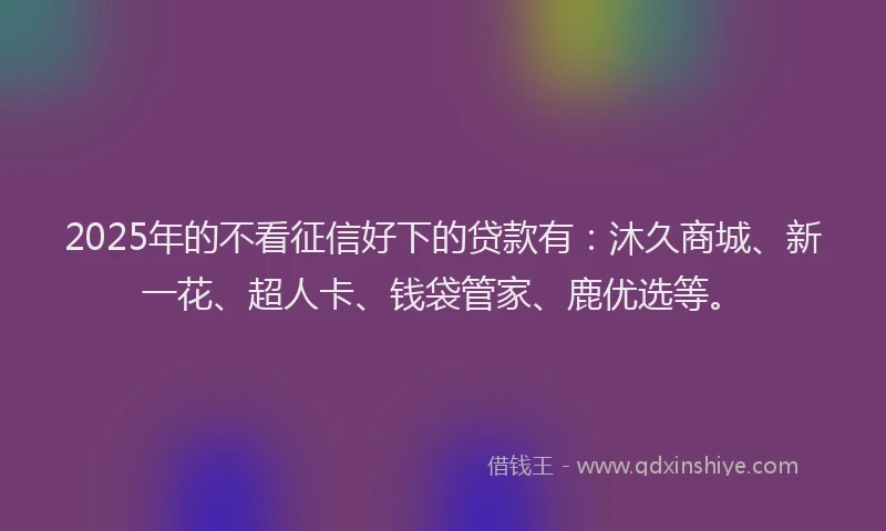 2025年的不看征信好下的贷款有：沐久商城、新一花、超人卡、钱袋管家、鹿优选等。