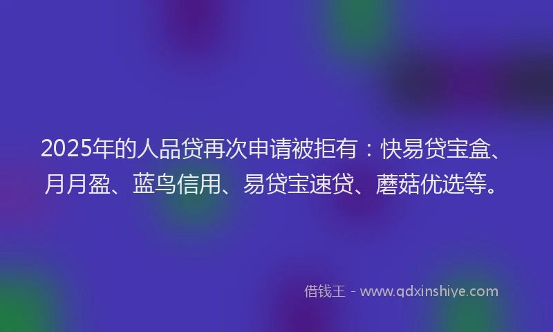 2025年的人品贷再次申请被拒有：快易贷宝盒、月月盈、蓝鸟信用、易贷宝速贷、蘑菇优选等。