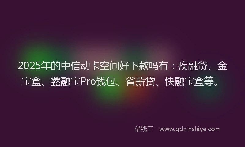 2025年的中信动卡空间好下款吗有:疾融贷、金宝盒、鑫融宝Pro钱包、省薪贷、快融宝盒等。